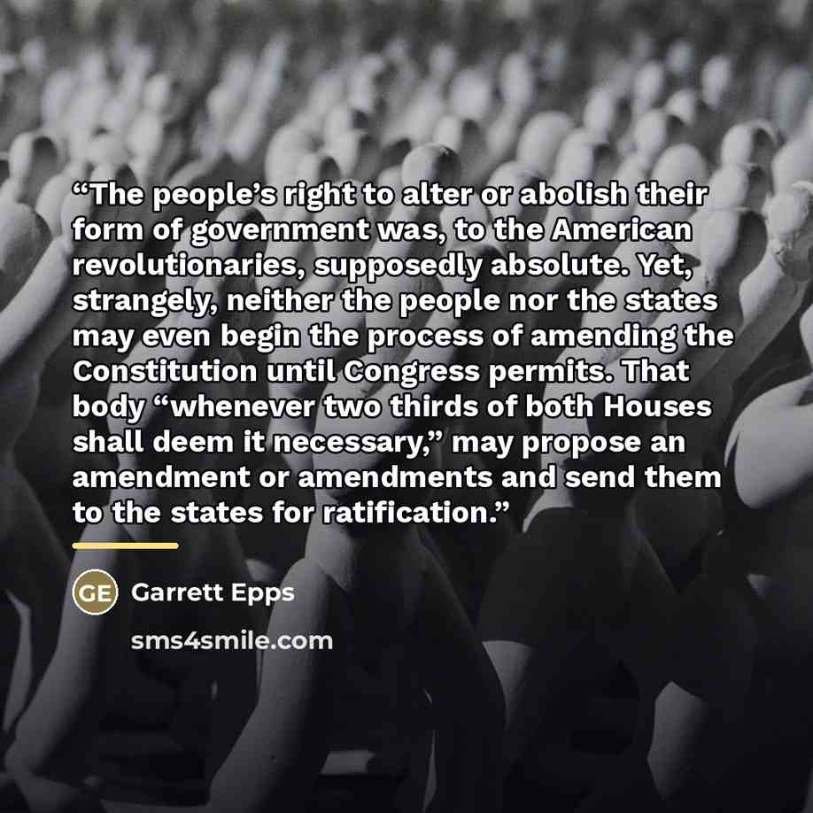 “The people’s right to alter or abolish their form of government was, to the American revolutionaries, supposedly absolute. Yet, strangely, neither the people nor the states may even begin the process of amending the Constitution until Congress permits. That body “whenever two thirds of both Houses…” quote by Garrett Epps