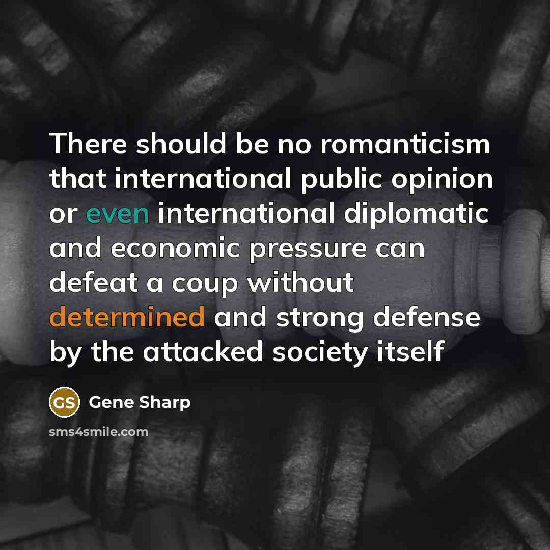 “There should be no romanticism that international public opinion or even international diplomatic and economic pressure can defeat a coup without determined and strong defense by the attacked society itself” quote by Gene Sharp