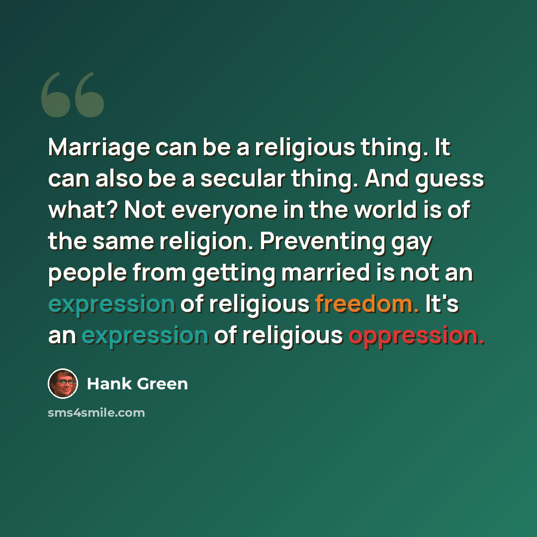“Marriage can be a religious thing. It can also be a secular thing. And guess what? Not everyone in the world is of the same religion. Preventing gay people from getting married is not an expression of religious freedom. It's an expression of religious oppression.” quote by Hank Green