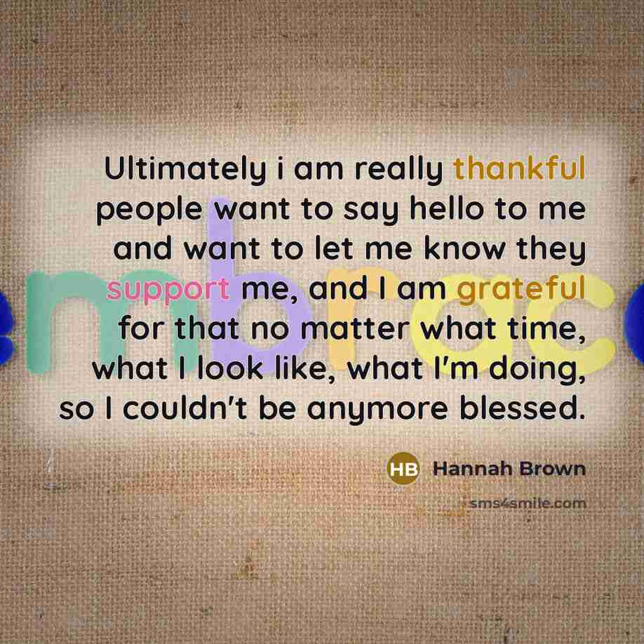 “Ultimately i am really thankful people want to say hello to me and want to let me know they support me, and I am grateful for that no matter what time, what I look like, what I'm doing, so I couldn't be anymore blessed.” quote by Hannah Brown