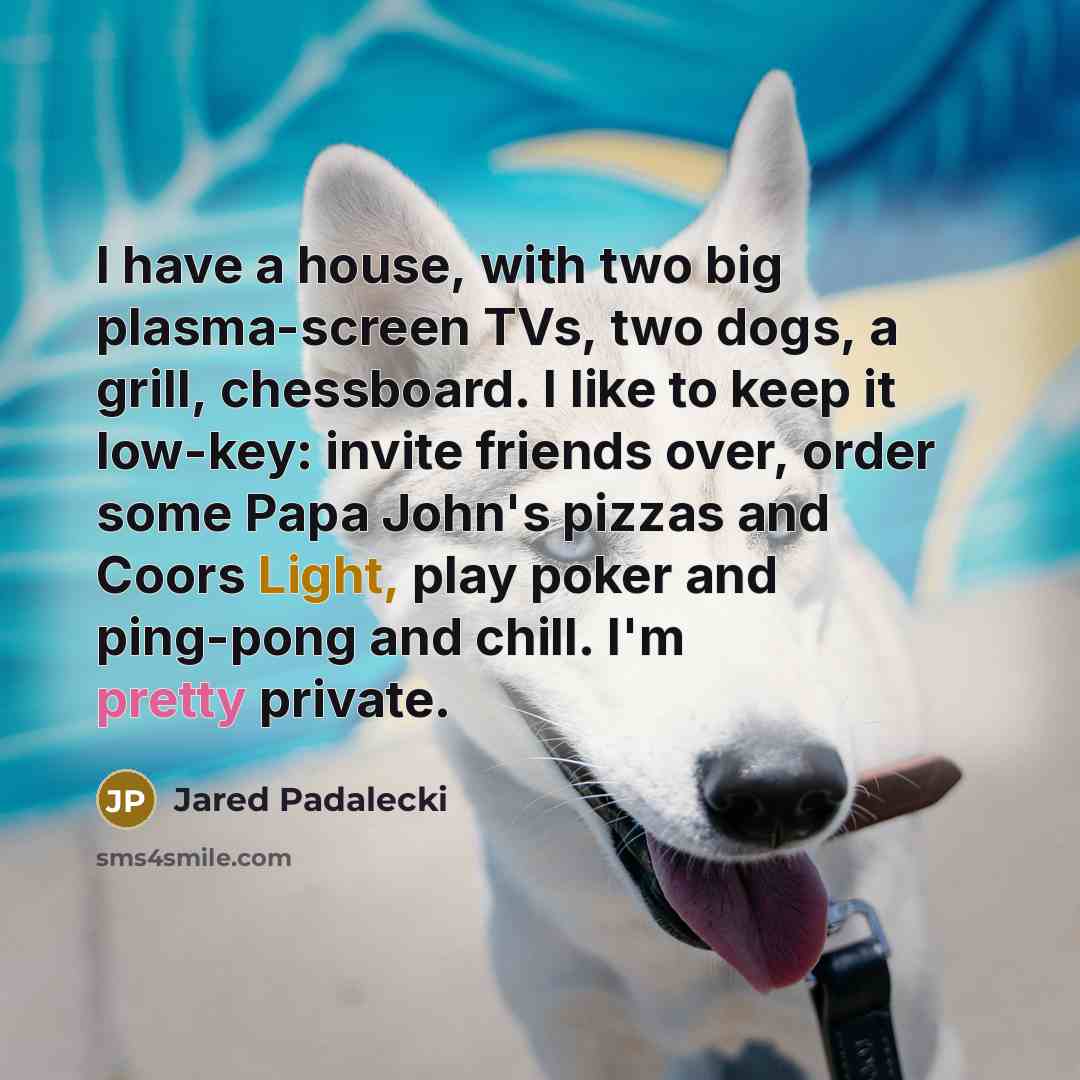 “I have a house, with two big plasma-screen TVs, two dogs, a grill, chessboard. I like to keep it low-key: invite friends over, order some Papa John's pizzas and Coors Light, play poker and ping-pong and chill. I'm pretty private.” quote by Jared Padalecki