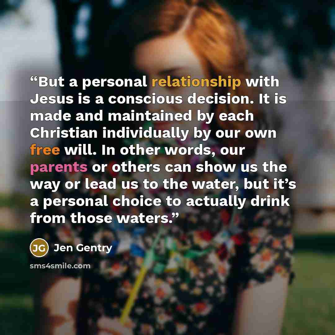 “But a personal relationship with Jesus is a conscious decision. It is made and maintained by each Christian individually by our own free will. In other words, our parents or others can show us the way or lead us to the water, but it’s a personal choice to actually drink from those waters.” quote by Jen Gentry