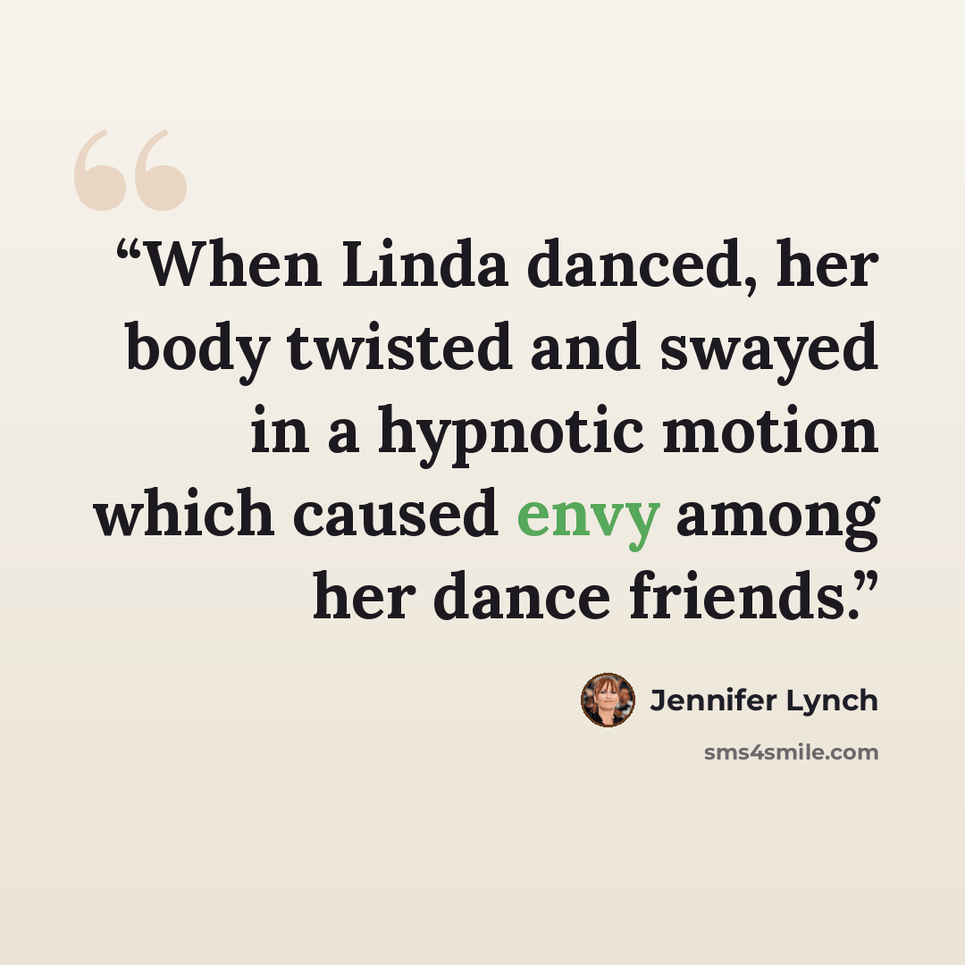 “When Linda danced, her body twisted and swayed in a hypnotic motion which caused envy among her dance friends.” quote by Jennifer Lynch