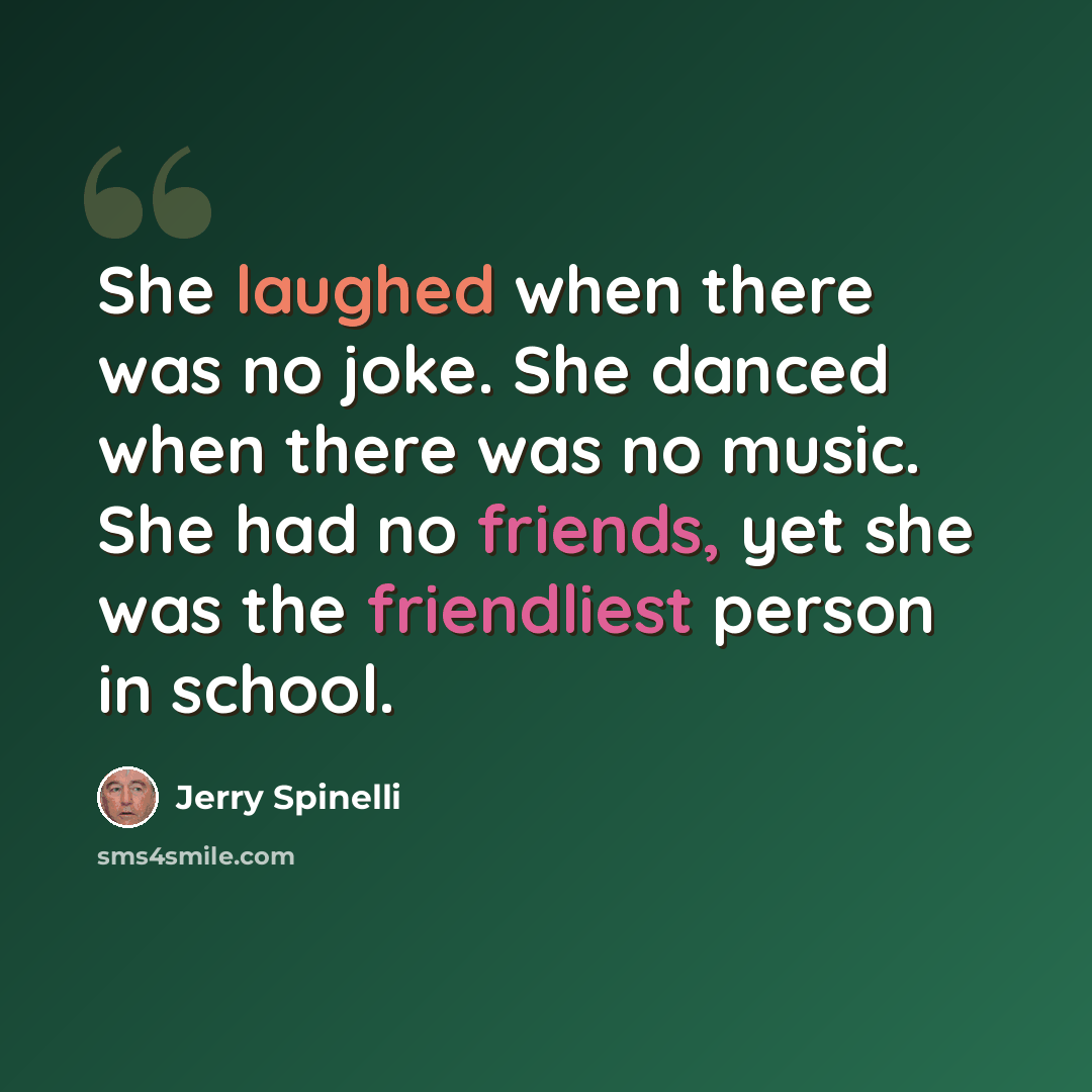 “She laughed when there was no joke. She danced when there was no music. She had no friends, yet she was the friendliest person in school.” quote by Jerry Spinelli