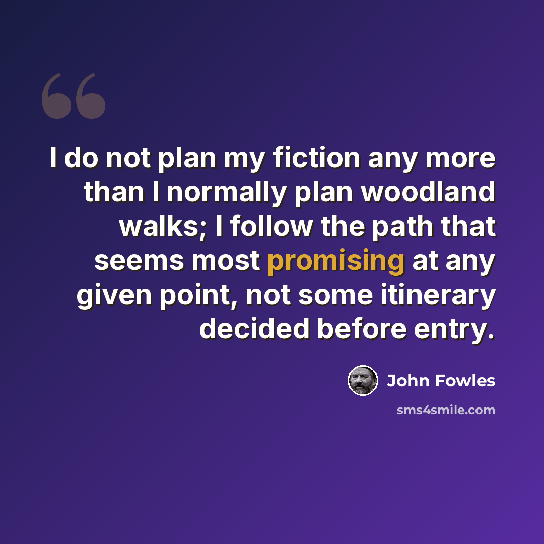 “I do not plan my fiction any more than I normally plan woodland walks; I follow the path that seems most promising at any given point, not some itinerary decided before entry.” quote by John Fowles