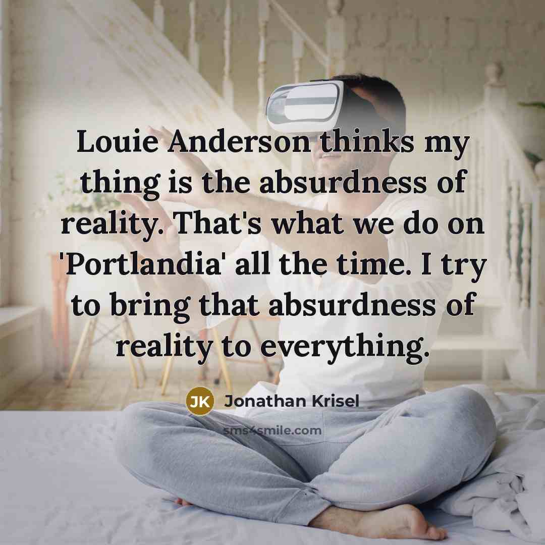 “Louie Anderson thinks my thing is the absurdness of reality. That's what we do on 'Portlandia' all the time. I try to bring that absurdness of reality to everything.” quote by Jonathan Krisel