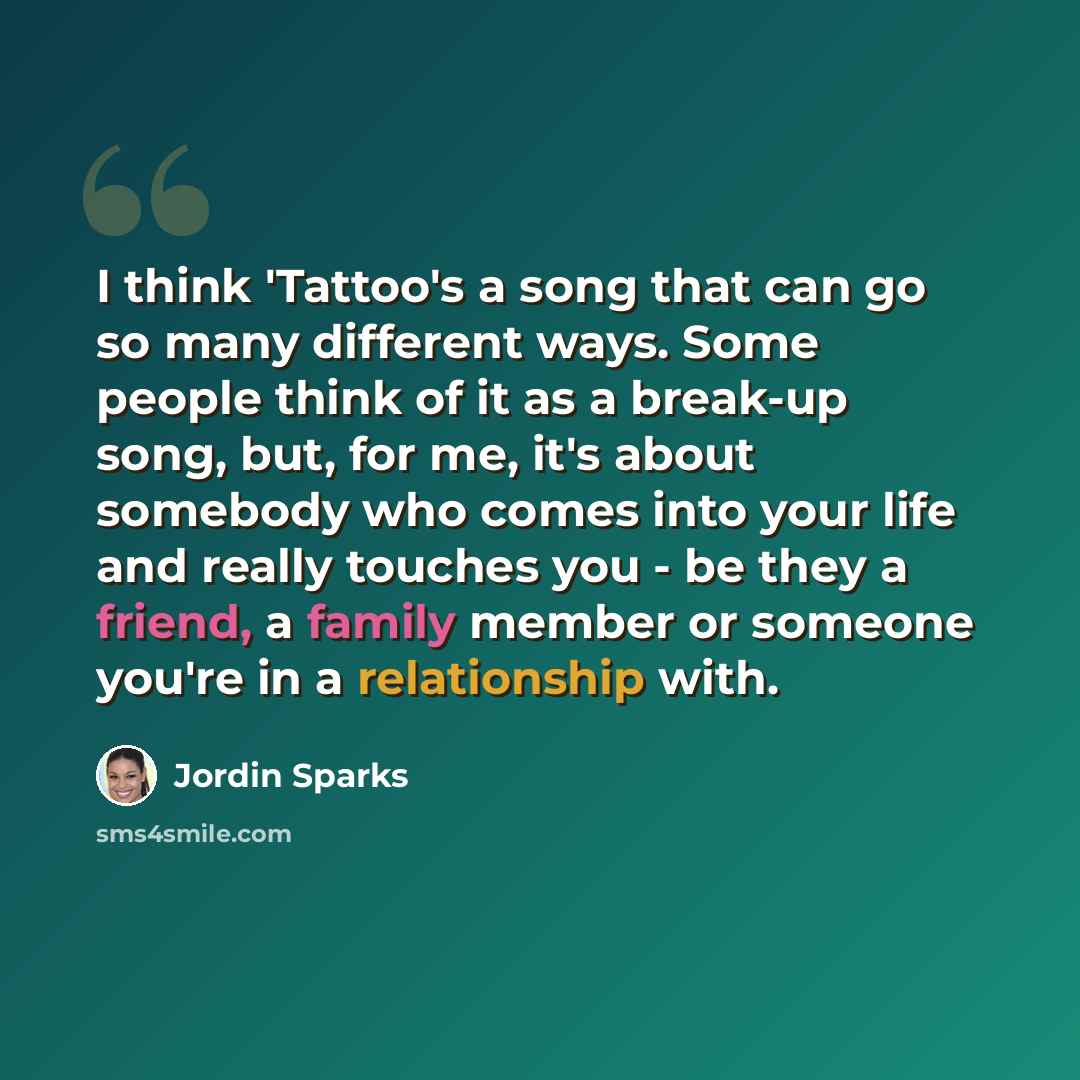 “I think 'Tattoo's a song that can go so many different ways. Some people think of it as a break-up song, but, for me, it's about somebody who comes into your life and really touches you - be they a friend, a family member or someone you're in a relationship with.” quote by Jordin Sparks