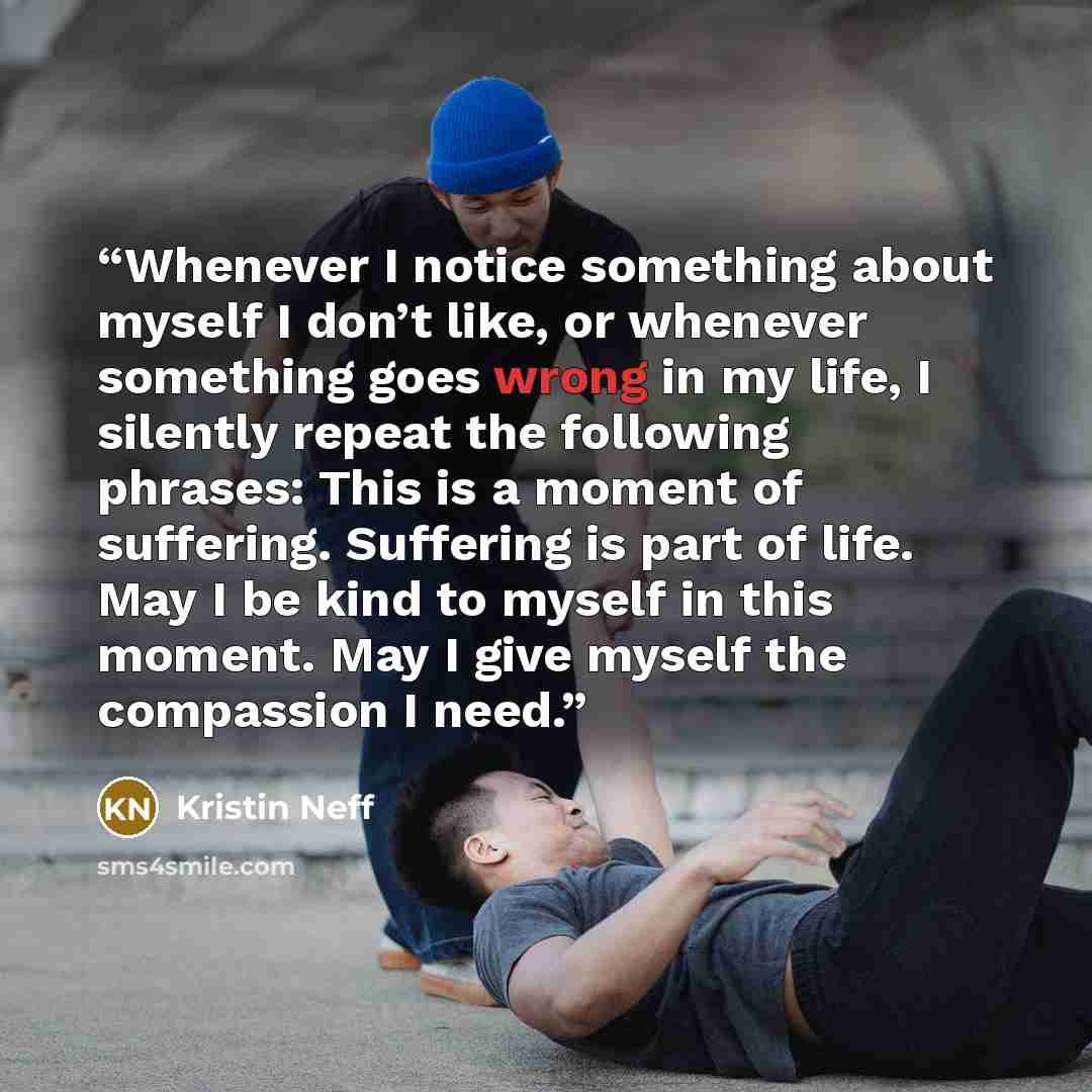 “Whenever I notice something about myself I don’t like, or whenever something goes wrong in my life, I silently repeat the following phrases: This is a moment of suffering. Suffering is part of life. May I be kind to myself in this moment. May I give myself the compassion I need.” quote by Kristin Neff