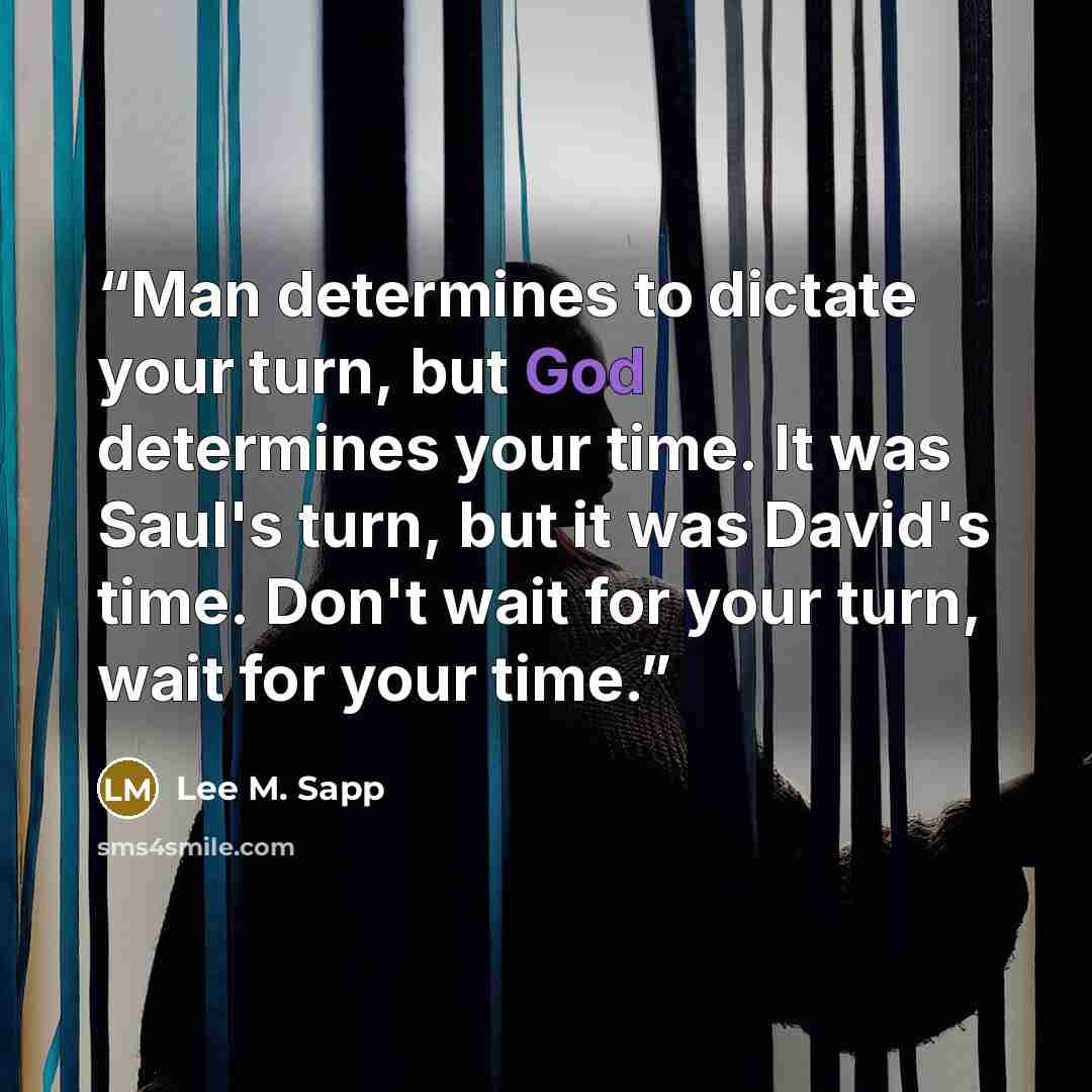 “Man determines to dictate your turn, but God determines your time. It was Saul's turn, but it was David's time. Don't wait for your turn, wait for your time.” quote by Lee M. Sapp