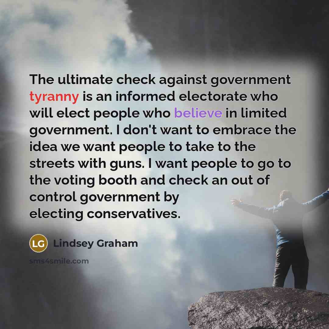 “The ultimate check against government tyranny is an informed electorate who will elect people who believe in limited government. I don't want to embrace the idea we want people to take to the streets with guns. I want people to go to the voting booth and check an out of control government by…” quote by Lindsey Graham