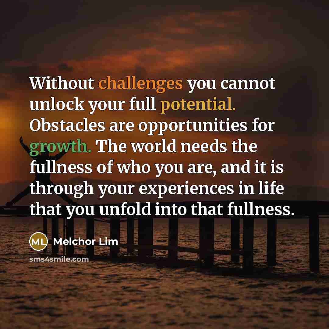 “Without challenges you cannot unlock your full potential. Obstacles are opportunities for growth. The world needs the fullness of who you are, and it is through your experiences in life that you unfold into that fullness.” quote by Melchor Lim