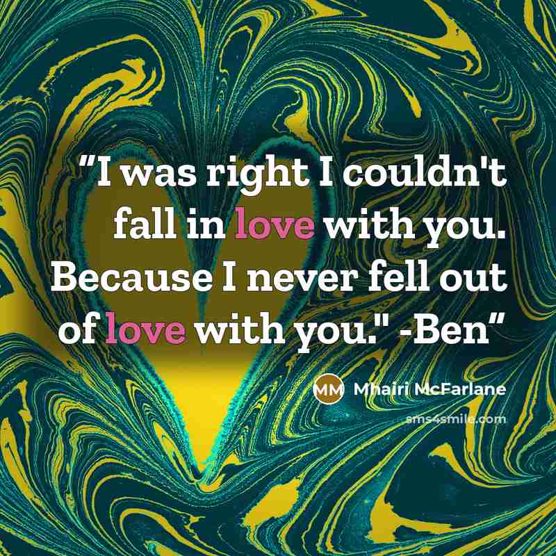 “I was right I couldn't fall in love with you. Because I never fell out of love with you." -Ben” quote by Mhairi McFarlane