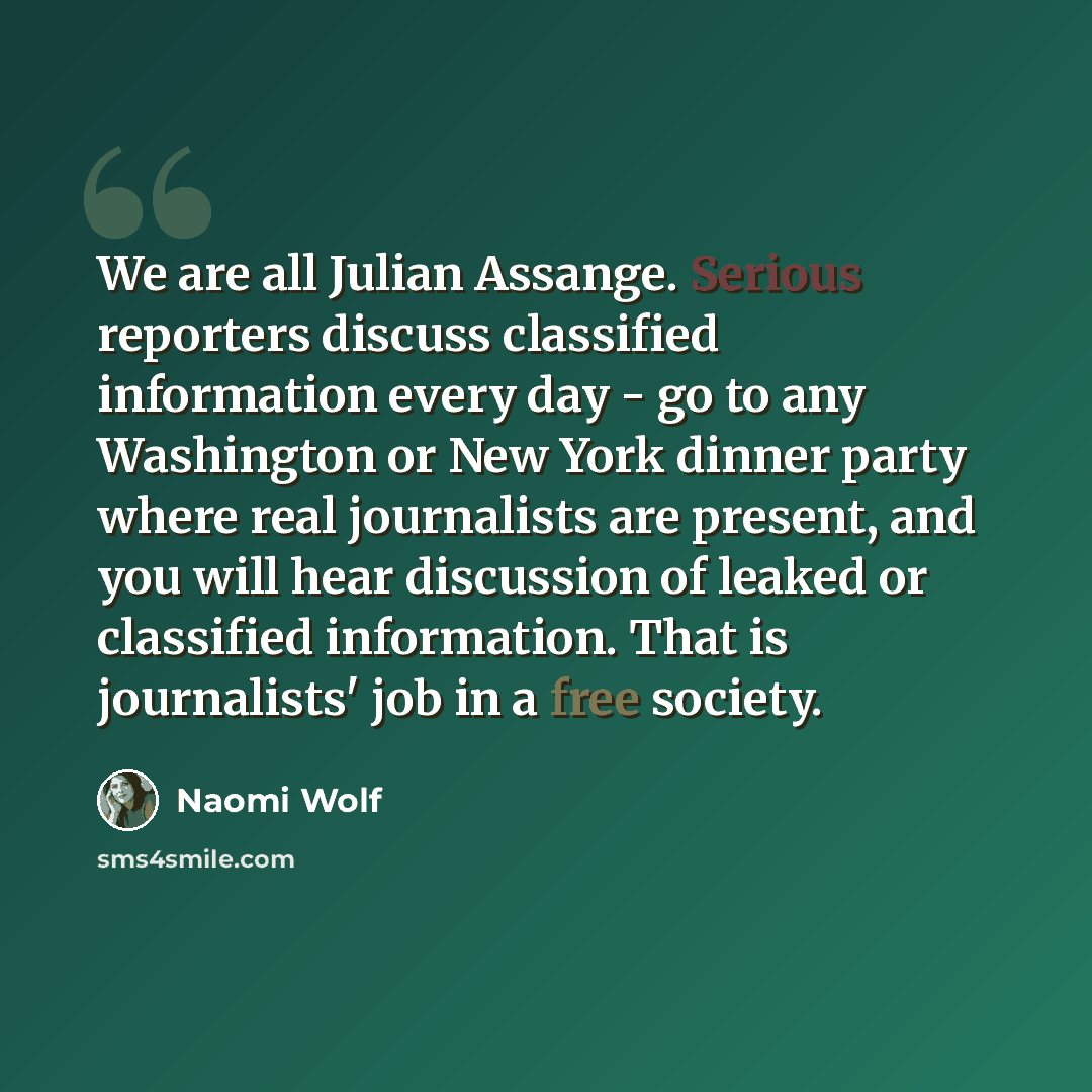 “We are all Julian Assange. Serious reporters discuss classified information every day - go to any Washington or New York dinner party where real journalists are present, and you will hear discussion of leaked or classified information. That is journalists' job in a free society.” quote by Naomi Wolf