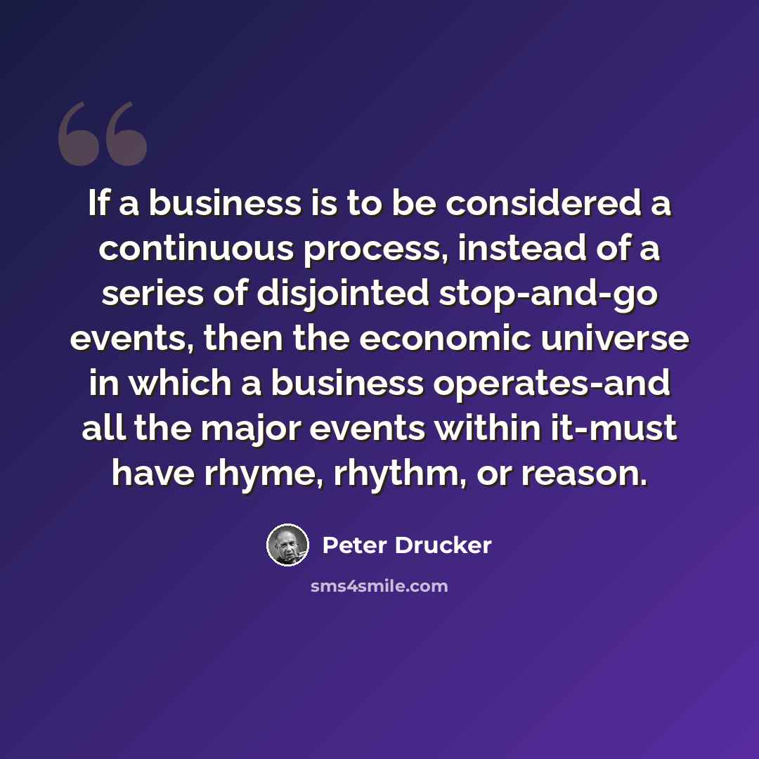 “If a business is to be considered a continuous process, instead of a series of disjointed stop-and-go events, then the economic universe in which a business operates-and all the major events within it-must have rhyme, rhythm, or reason.” quote by Peter Drucker