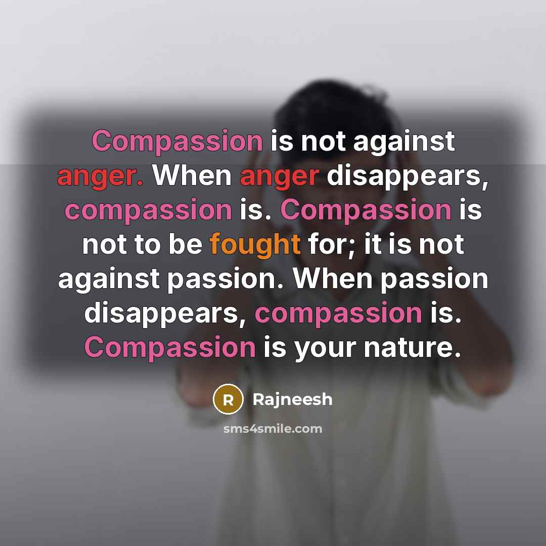 “Compassion is not against anger. When anger disappears, compassion is. Compassion is not to be fought for; it is not against passion. When passion disappears, compassion is. Compassion is your nature.” quote by Rajneesh