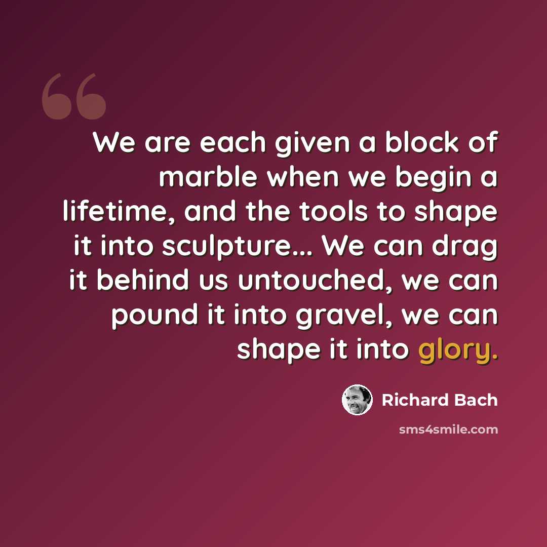 “We are each given a block of marble when we begin a lifetime, and the tools to shape it into sculpture... We can drag it behind us untouched, we can pound it into gravel, we can shape it into glory.” quote by Richard Bach