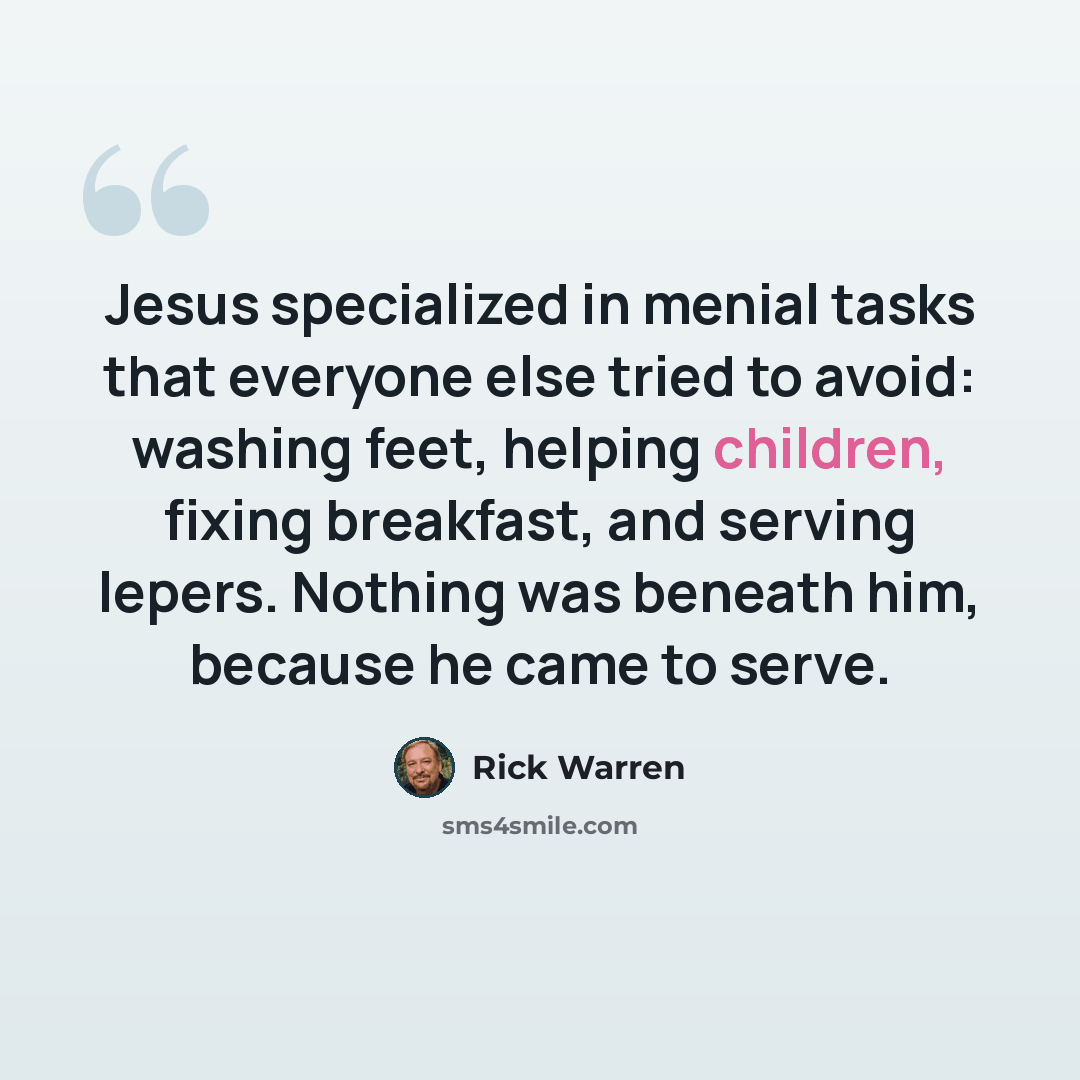 “Jesus specialized in menial tasks that everyone else tried to avoid: washing feet, helping children, fixing breakfast, and serving lepers. Nothing was beneath him, because he came to serve.” quote by Rick Warren