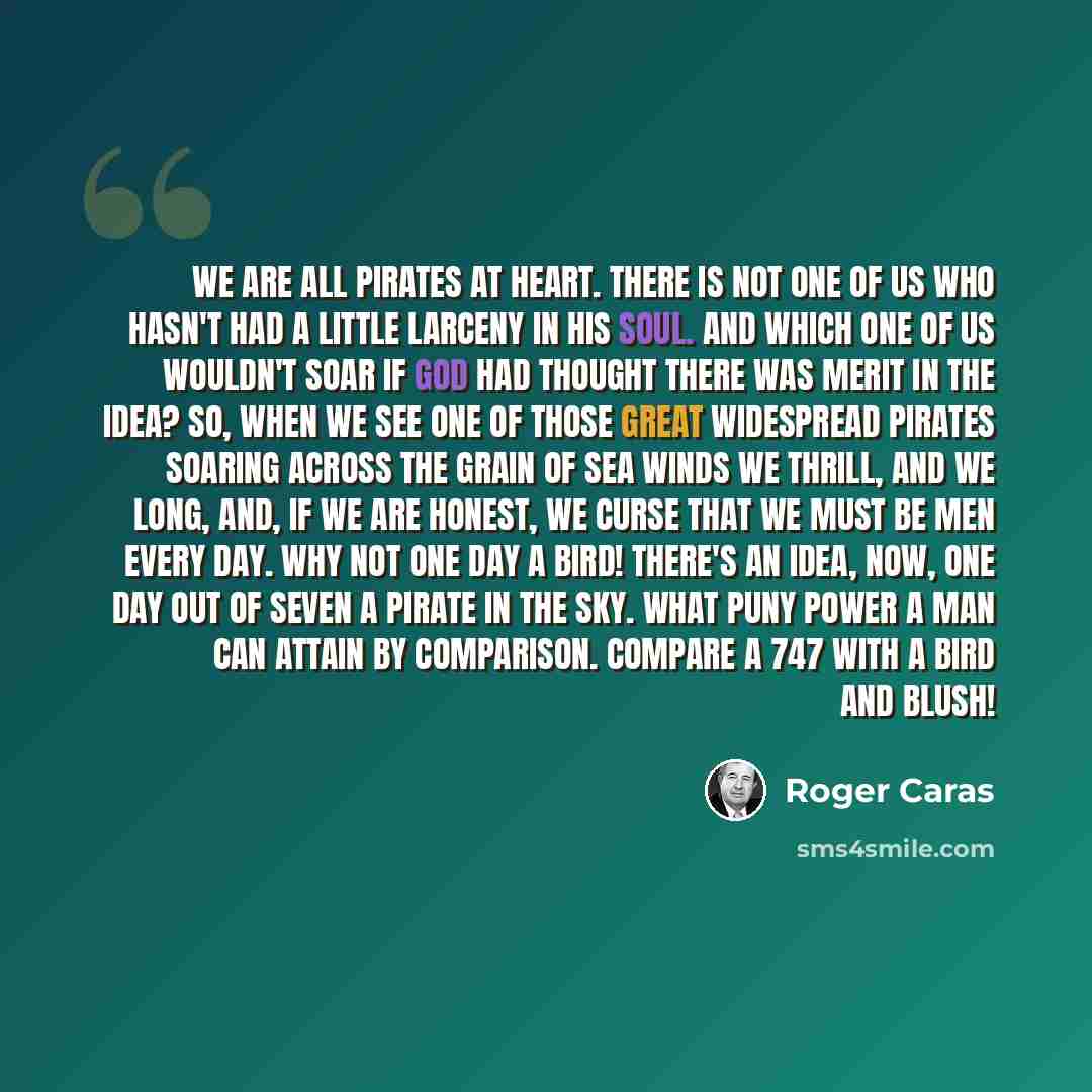 “We are all pirates at heart. There is not one of us who hasn't had a little larceny in his soul. And which one of us wouldn't soar if God had thought there was merit in the idea? So, when we see one of those great widespread pirates soaring across the grain of sea winds we thrill, and we long…” quote by Roger Caras