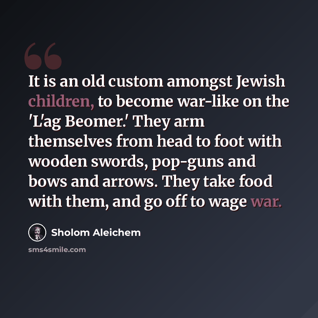 “It is an old custom amongst Jewish children, to become war-like on the 'L'ag Beomer.' They arm themselves from head to foot with wooden swords, pop-guns and bows and arrows. They take food with them, and go off to wage war.” quote by Sholom Aleichem