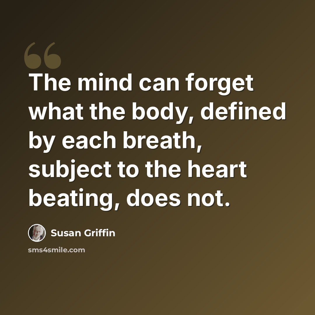“The mind can forget what the body, defined by each breath, subject to the heart beating, does not.” quote by Susan Griffin