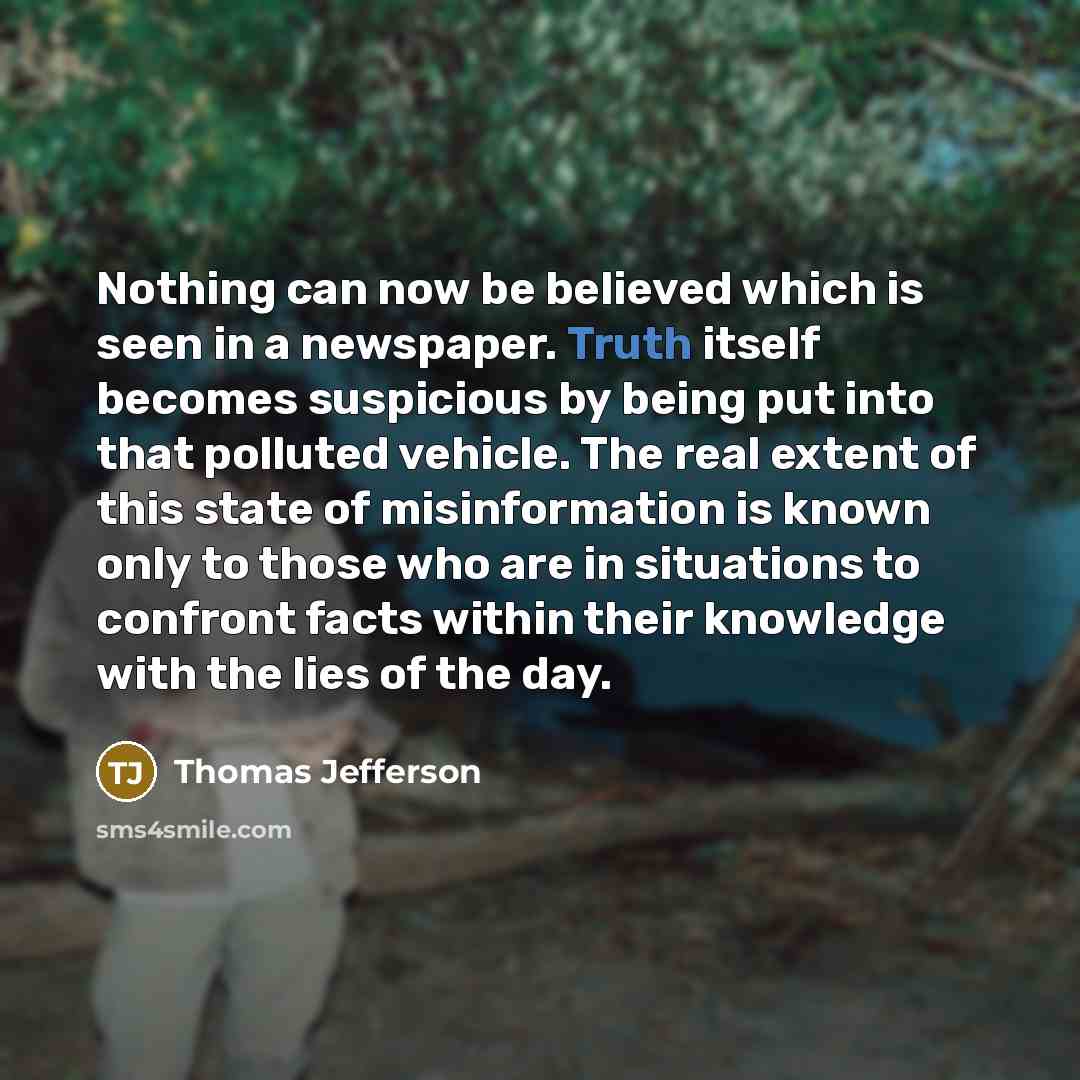 “Nothing can now be believed which is seen in a newspaper. Truth itself becomes suspicious by being put into that polluted vehicle. The real extent of this state of misinformation is known only to those who are in situations to confront facts within their knowledge with the lies of the day.” quote by Thomas Jefferson