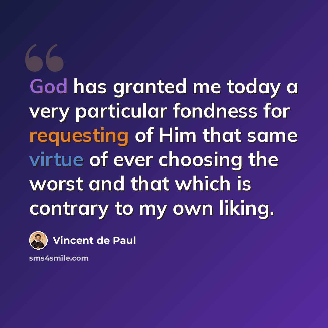 “God has granted me today a very particular fondness for requesting of Him that same virtue of ever choosing the worst and that which is contrary to my own liking.” quote by Vincent de Paul