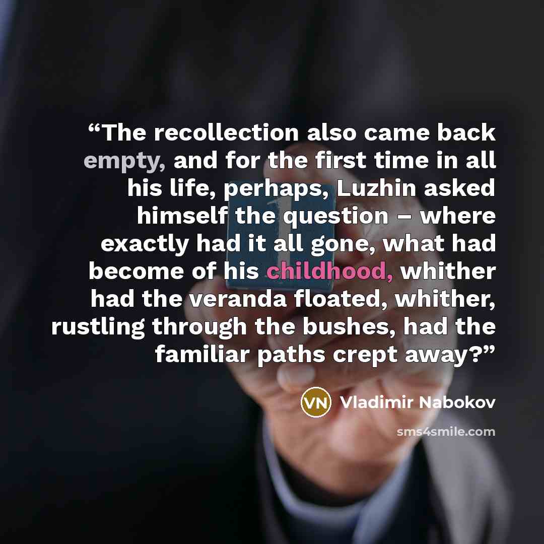 “The recollection also came back empty, and for the first time in all his life, perhaps, Luzhin asked himself the question – where exactly had it all gone, what had become of his childhood, whither had the veranda floated, whither, rustling through the bushes, had the familiar paths crept away?” quote by Vladimir Nabokov
