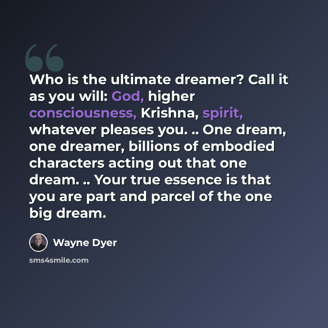 “Who is the ultimate dreamer? Call it as you will: God, higher consciousness, Krishna, spirit, whatever pleases you. .. One dream, one dreamer, billions of embodied characters acting out that one dream. .. Your true essence is that you are part and parcel of the one big dream.” quote by Wayne Dyer