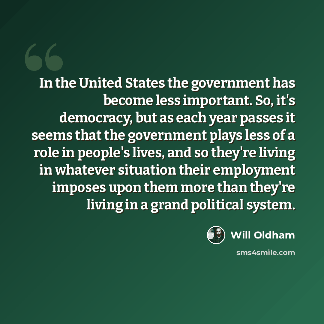 “In the United States the government has become less important. So, it's democracy, but as each year passes it seems that the government plays less of a role in people's lives, and so they're living in whatever situation their employment imposes upon them more than they're living in a grand…” quote by Will Oldham