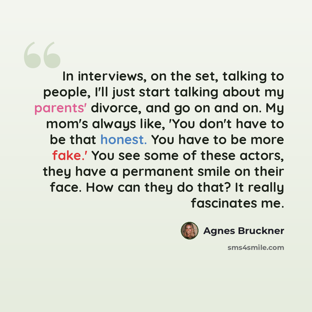 “In interviews, on the set, talking to people, I'll just start talking about my parents' divorce, and go on and on. My mom's always like, 'You don't have to be that honest. You have to be more fake.' You see some of these actors, they have a permanent smile on their face. How can they do that? It…” quote by Agnes Bruckner