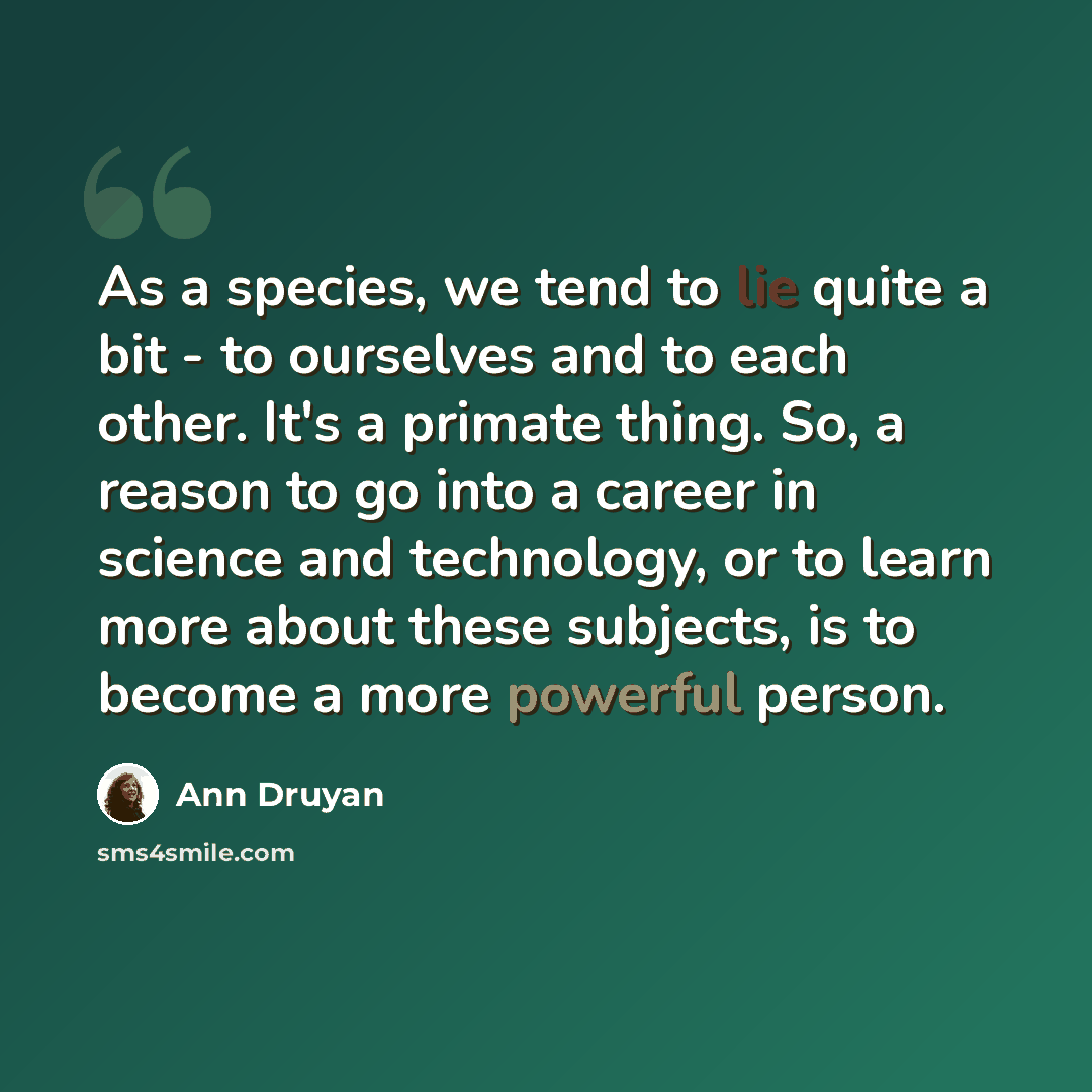 “As a species, we tend to lie quite a bit - to ourselves and to each other. It's a primate thing. So, a reason to go into a career in science and technology, or to learn more about these subjects, is to become a more powerful person.” quote by Ann Druyan