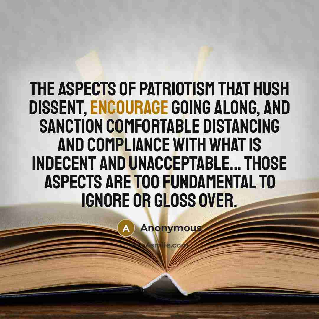“The aspects of patriotism that hush dissent, encourage going along, and sanction comfortable distancing and compliance with what is indecent and unacceptable... those aspects are too fundamental to ignore or gloss over.” quote by Anonymous