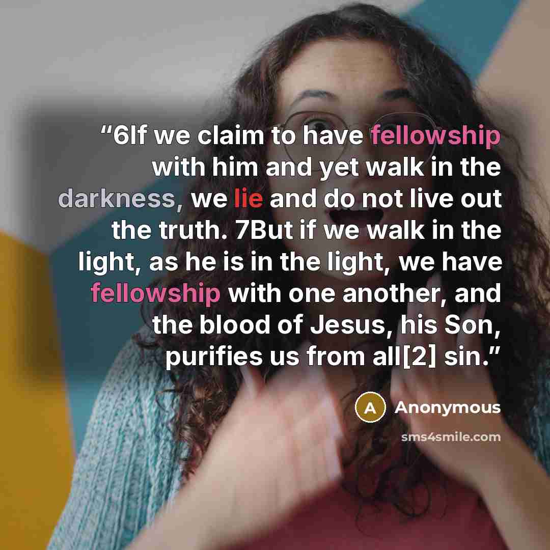“6If we claim to have fellowship with him and yet walk in the darkness, we lie and do not live out the truth. 7But if we walk in the light, as he is in the light, we have fellowship with one another, and the blood of Jesus, his Son, purifies us from all[2] sin.” quote by Anonymous