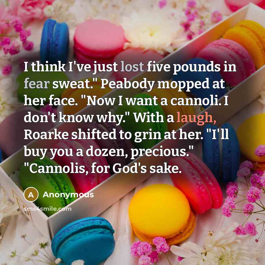 “I think I've just lost five pounds in fear sweat." Peabody mopped at her face. "Now I want a cannoli. I don't know why." With a laugh, Roarke shifted to grin at her. "I'll buy you a dozen, precious." "Cannolis, for God's sake.” quote by Anonymous