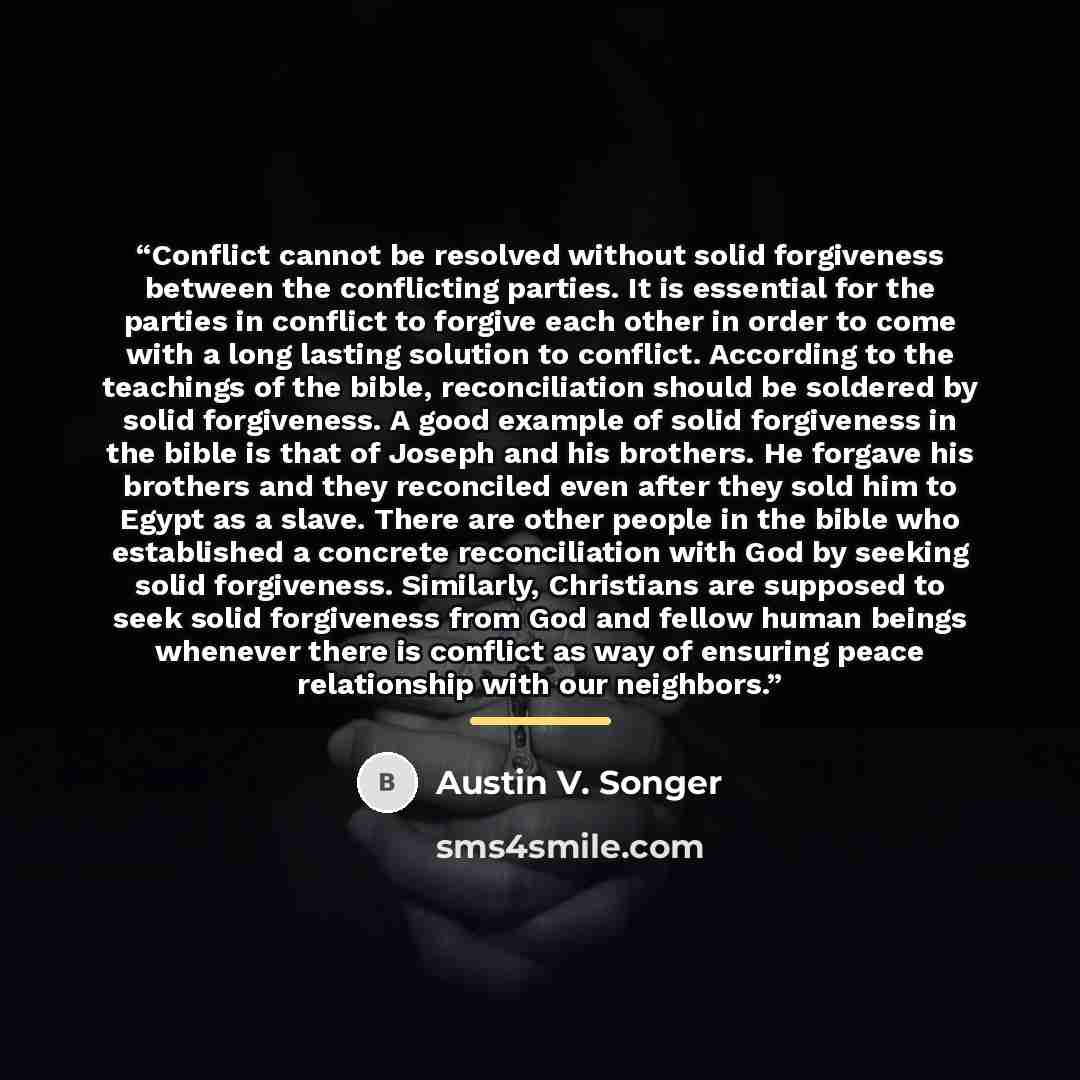 “Conflict cannot be resolved without solid forgiveness between the conflicting parties. It is essential for the parties in conflict to forgive each other in order to come with a long lasting solution to conflict. According to the teachings of the bible, reconciliation should be soldered by solid…” quote by Austin V. Songer