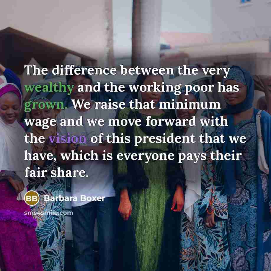 “The difference between the very wealthy and the working poor has grown. We raise that minimum wage and we move forward with the vision of this president that we have, which is everyone pays their fair share.” quote by Barbara Boxer