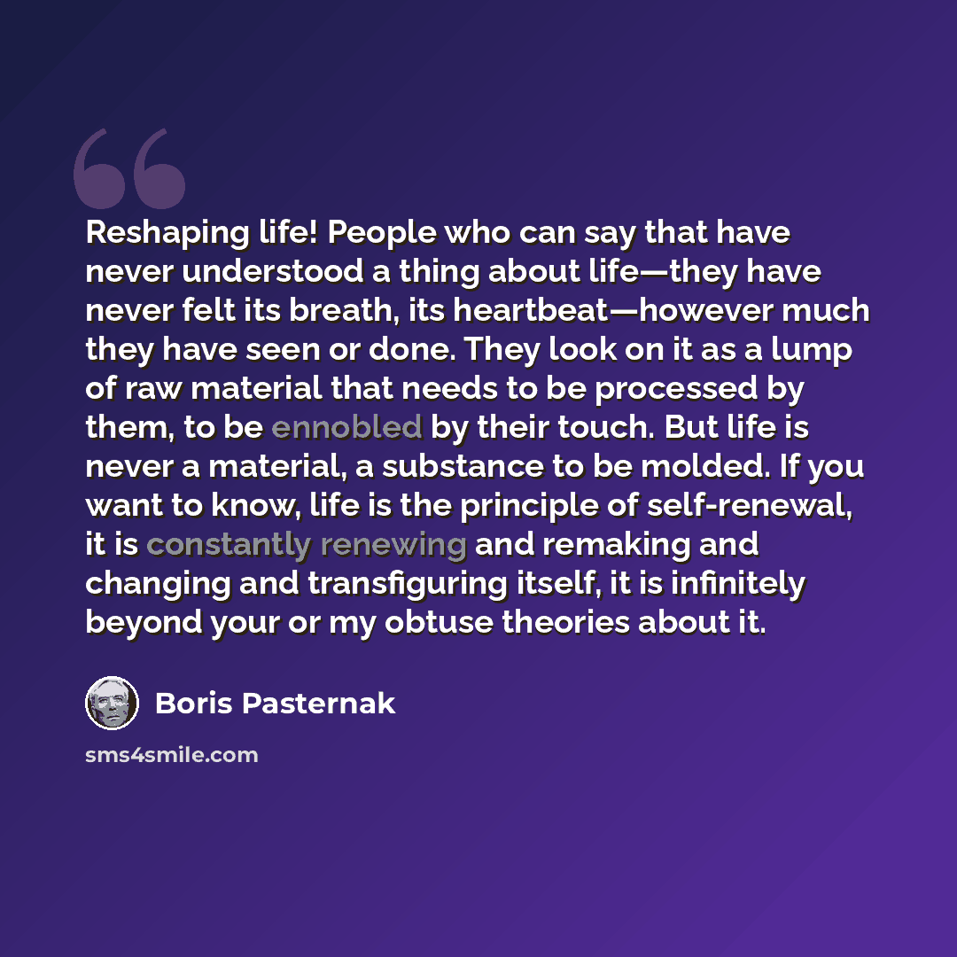 “Reshaping life! People who can say that have never understood a thing about life—they have never felt its breath, its heartbeat—however much they have seen or done. They look on it as a lump of raw material that needs to be processed by them, to be ennobled by their touch. But life is never a…” quote by Boris Pasternak