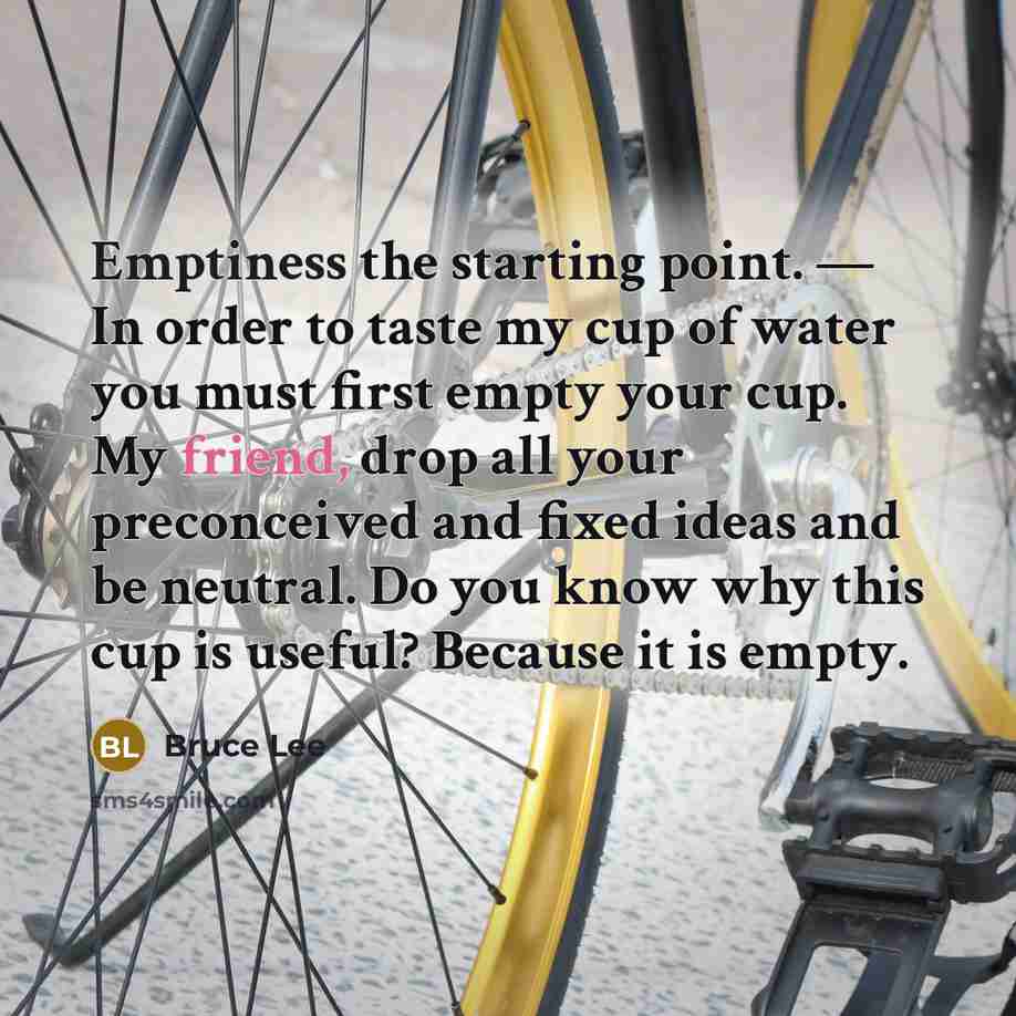 “Emptiness the starting point. — In order to taste my cup of water you must first empty your cup. My friend, drop all your preconceived and fixed ideas and be neutral. Do you know why this cup is useful? Because it is empty.” quote by Bruce Lee