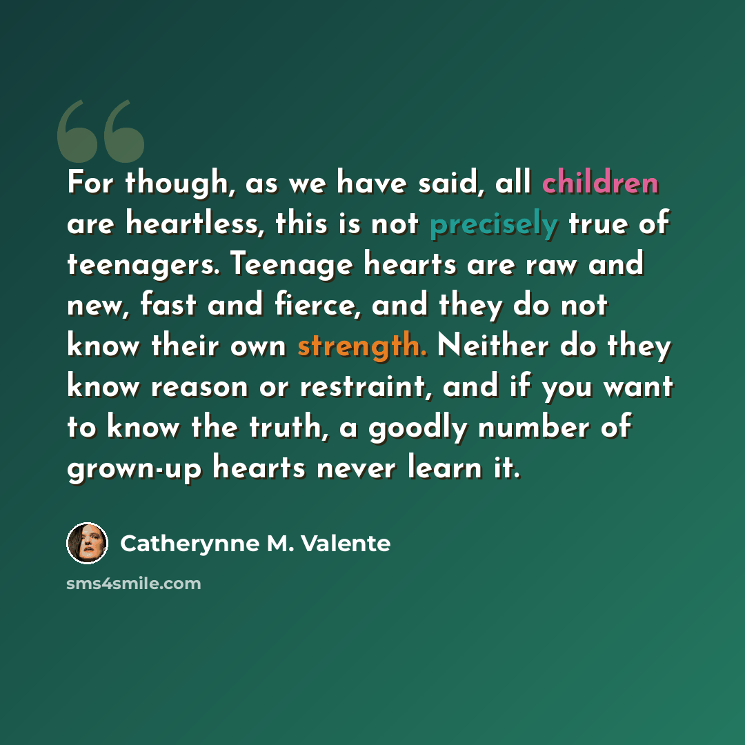 “For though, as we have said, all children are heartless, this is not precisely true of teenagers. Teenage hearts are raw and new, fast and fierce, and they do not know their own strength. Neither do they know reason or restraint, and if you want to know the truth, a goodly number of grown-up…” quote by Catherynne M. Valente