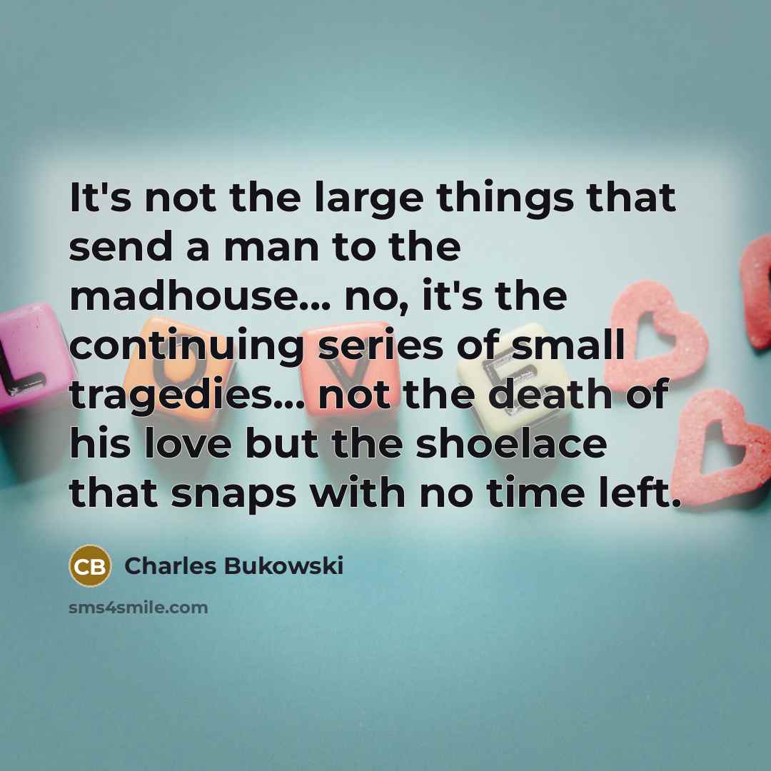 “It's not the large things that send a man to the madhouse... no, it's the continuing series of small tragedies... not the death of his love but the shoelace that snaps with no time left.” quote by Charles Bukowski