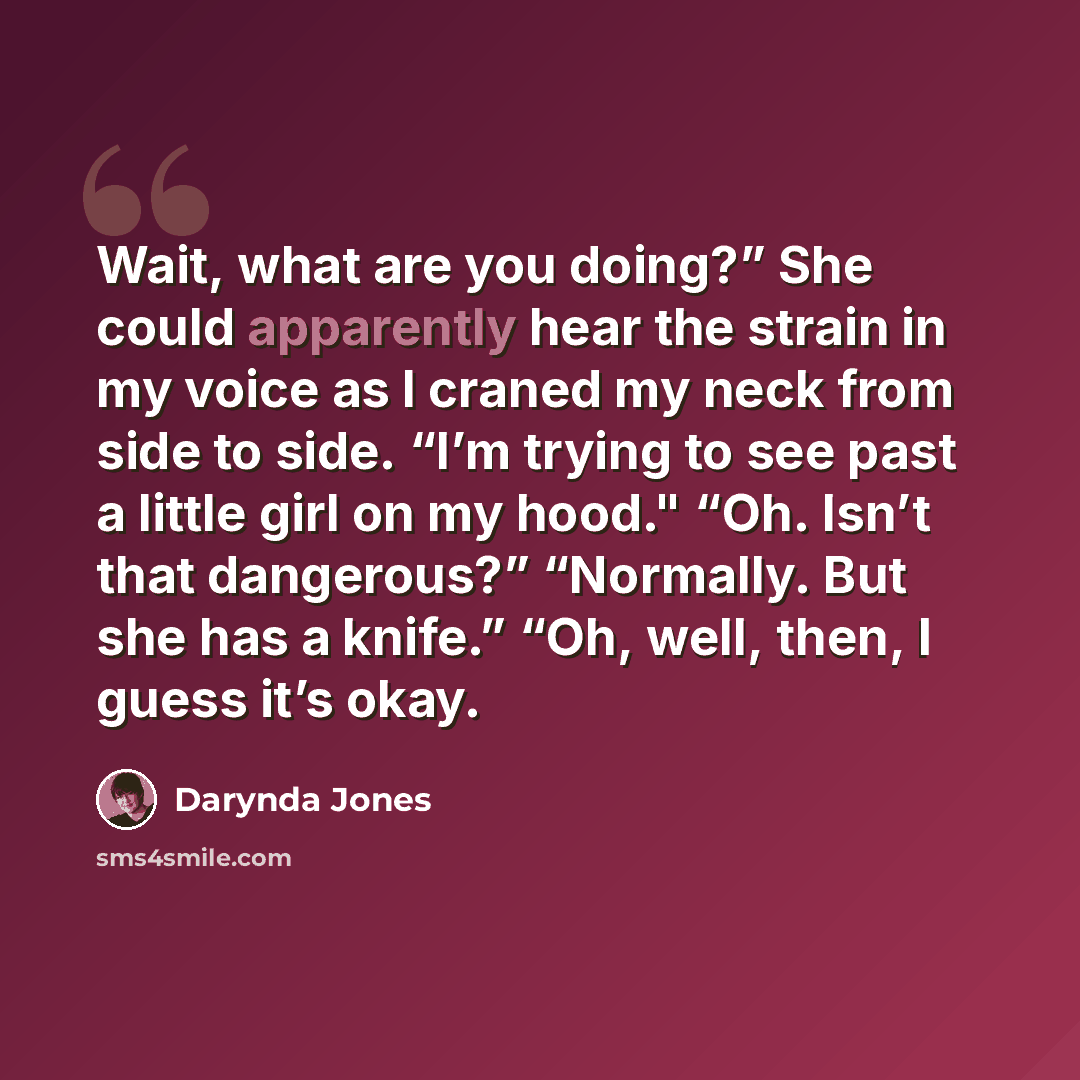 “Wait, what are you doing?” She could apparently hear the strain in my voice as I craned my neck from side to side. “I’m trying to see past a little girl on my hood." “Oh. Isn’t that dangerous?” “Normally. But she has a knife.” “Oh, well, then, I guess it’s okay.” quote by Darynda Jones