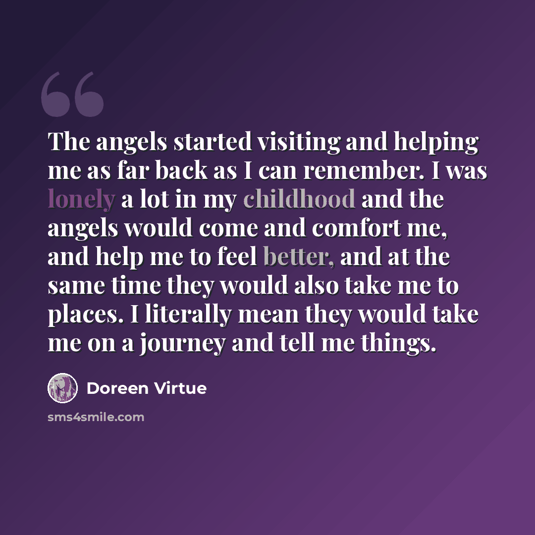 “The angels started visiting and helping me as far back as I can remember. I was lonely a lot in my childhood and the angels would come and comfort me, and help me to feel better, and at the same time they would also take me to places. I literally mean they would take me on a journey and tell me…” quote by Doreen Virtue