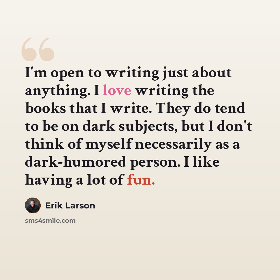 “I'm open to writing just about anything. I love writing the books that I write. They do tend to be on dark subjects, but I don't think of myself necessarily as a dark-humored person. I like having a lot of fun.” quote by Erik Larson