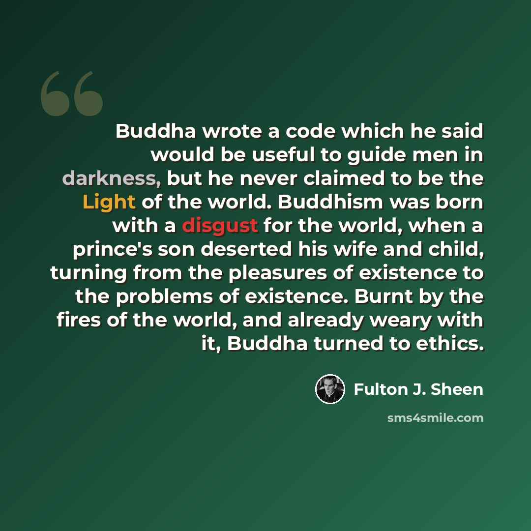 “Buddha wrote a code which he said would be useful to guide men in darkness, but he never claimed to be the Light of the world. Buddhism was born with a disgust for the world, when a prince's son deserted his wife and child, turning from the pleasures of existence to the problems of existence…” quote by Fulton J. Sheen