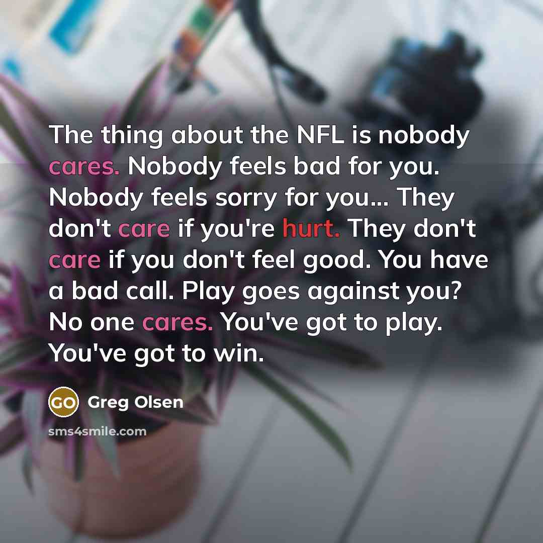 “The thing about the NFL is nobody cares. Nobody feels bad for you. Nobody feels sorry for you... They don't care if you're hurt. They don't care if you don't feel good. You have a bad call. Play goes against you? No one cares. You've got to play. You've got to win.” quote by Greg Olsen