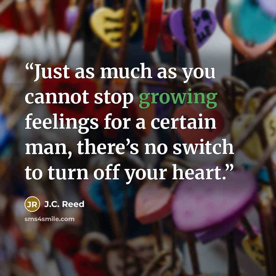 “Just as much as you cannot stop growing feelings for a certain man, there’s no switch to turn off your heart.” quote by J.C. Reed