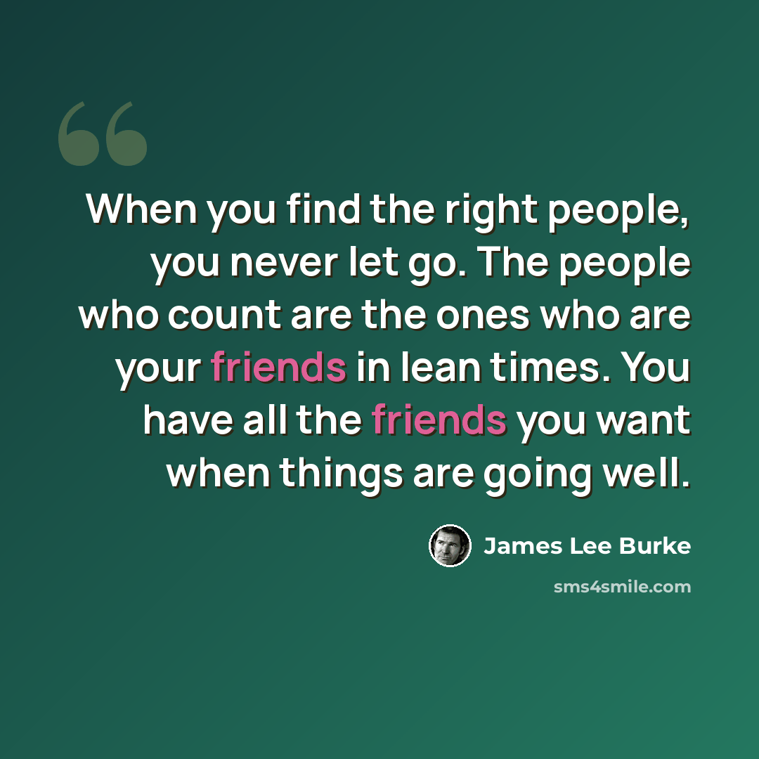 “When you find the right people, you never let go. The people who count are the ones who are your friends in lean times. You have all the friends you want when things are going well.” quote by James Lee Burke