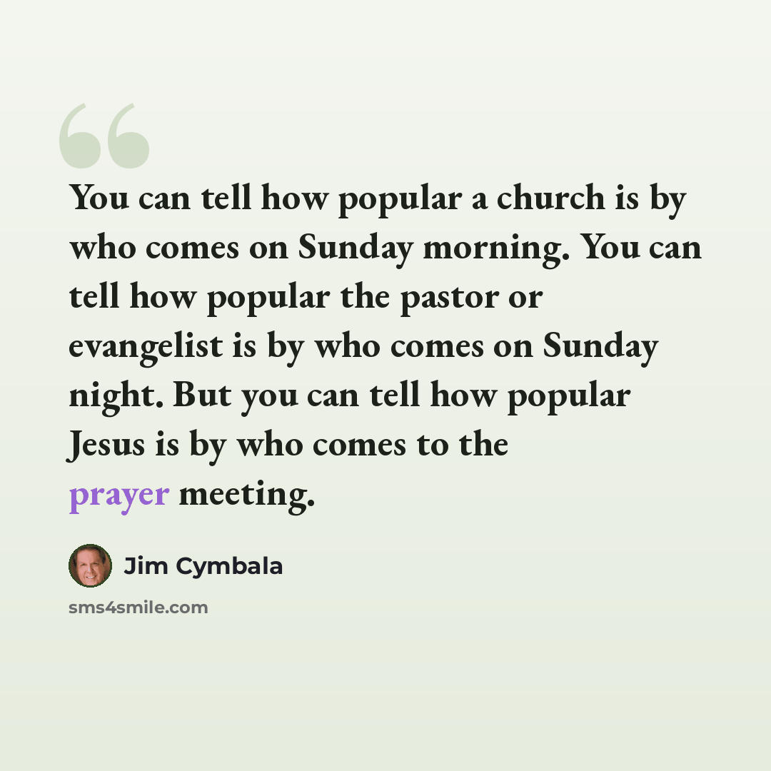 “You can tell how popular a church is by who comes on Sunday morning. You can tell how popular the pastor or evangelist is by who comes on Sunday night. But you can tell how popular Jesus is by who comes to the prayer meeting.” quote by Jim Cymbala