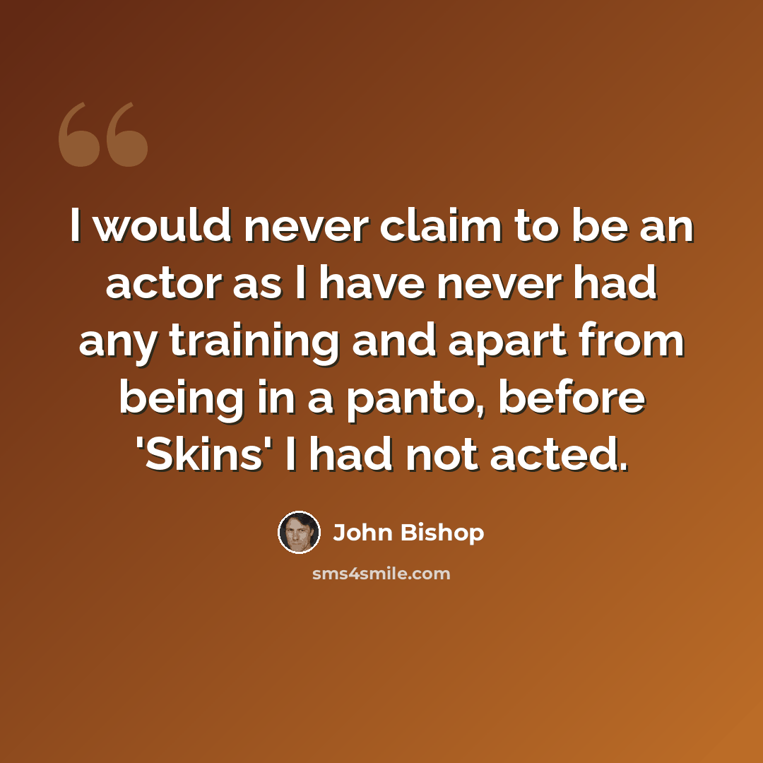 “I would never claim to be an actor as I have never had any training and apart from being in a panto, before 'Skins' I had not acted.” quote by John Bishop