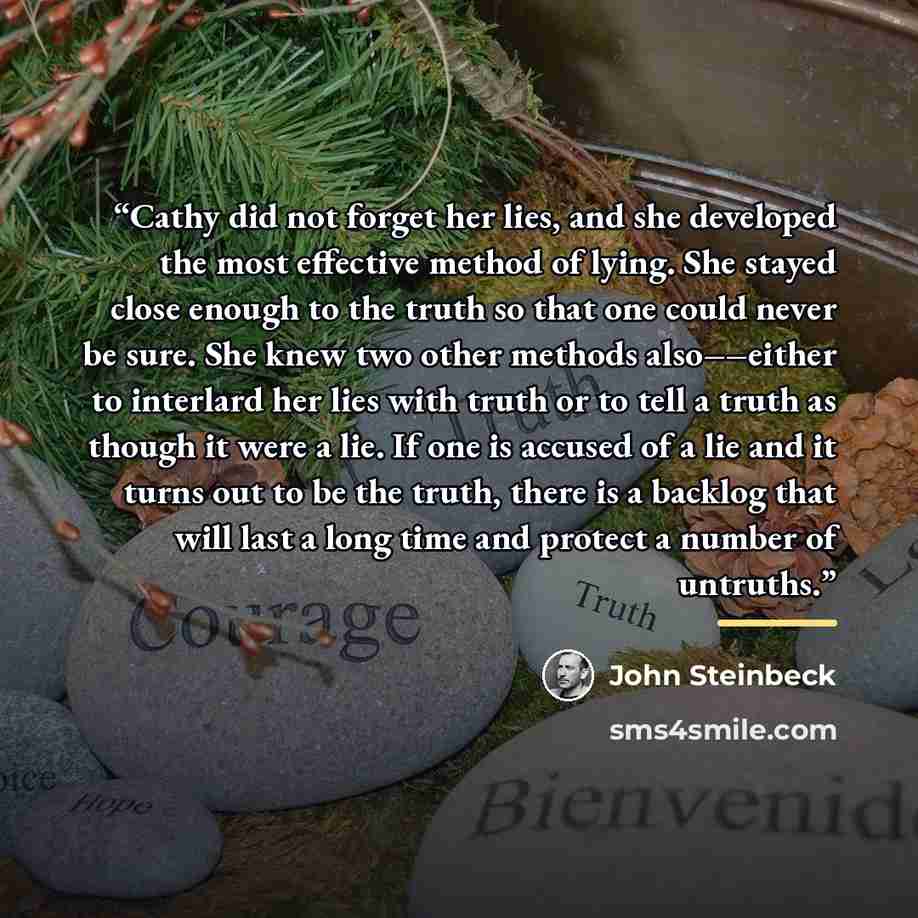 “Cathy did not forget her lies, and she developed the most effective method of lying. She stayed close enough to the truth so that one could never be sure. She knew two other methods also––either to interlard her lies with truth or to tell a truth as though it were a lie. If one is accused of a lie…” quote by John Steinbeck